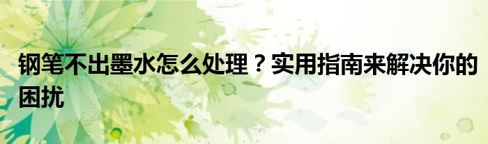 钢笔不出墨水怎么处理？实用指南来解决你的困扰