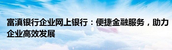 富滇银行企业网上银行：便捷金融服务，助力企业高效发展