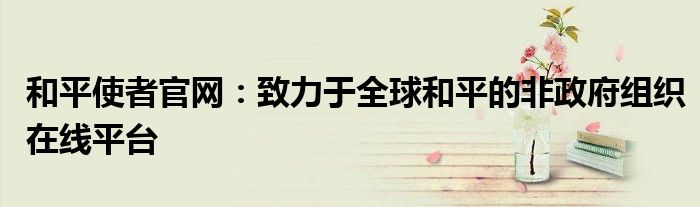 和平使者官网：致力于全球和平的非政府组织在线平台