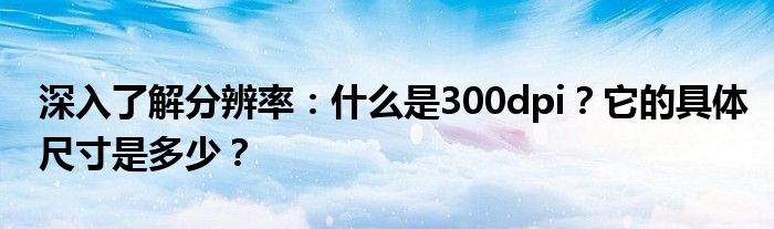 深入了解分辨率：什么是300dpi？它的具体尺寸是多少？
