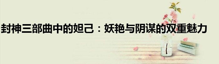 封神三部曲中的妲己：妖艳与阴谋的双重魅力