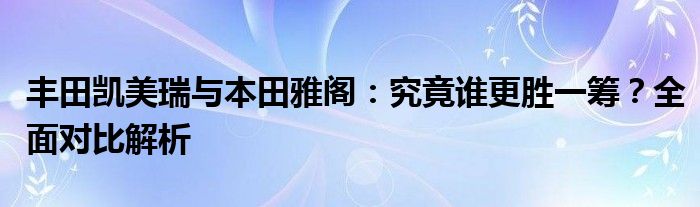 丰田凯美瑞与本田雅阁：究竟谁更胜一筹？全面对比解析