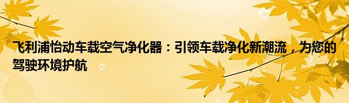 飞利浦怡动车载空气净化器：引领车载净化新潮流，为您的驾驶环境护航