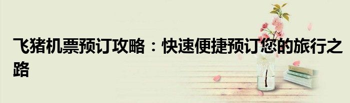 飞猪机票预订攻略：快速便捷预订您的旅行之路
