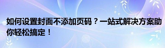 如何设置封面不添加页码？一站式解决方案助你轻松搞定！