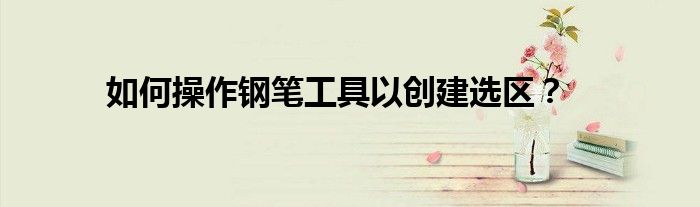 如何操作钢笔工具以创建选区？
