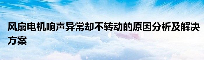 风扇电机响声异常却不转动的原因分析及解决方案