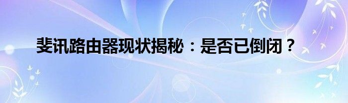 斐讯路由器现状揭秘：是否已倒闭？