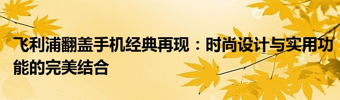 飞利浦翻盖手机经典再现：时尚设计与实用功能的完美结合