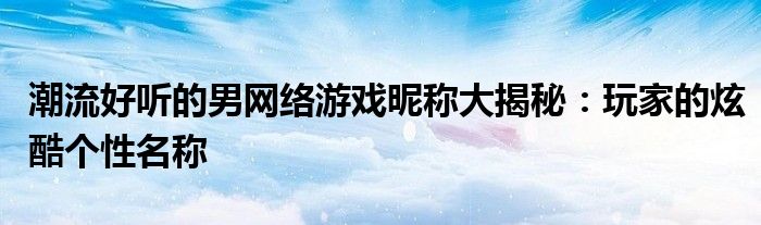 潮流好听的男网络游戏昵称大揭秘：玩家的炫酷个性名称