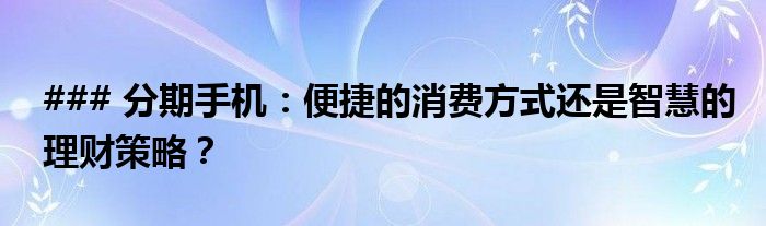 ### 分期手机：便捷的消费方式还是智慧的理财策略？
