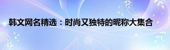 韩文网名精选：时尚又独特的昵称大集合