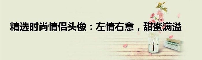 精选时尚情侣头像：左情右意，甜蜜满溢