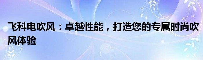 飞科电吹风：卓越性能，打造您的专属时尚吹风体验