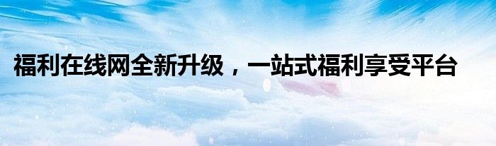 福利在线网全新升级，一站式福利享受平台