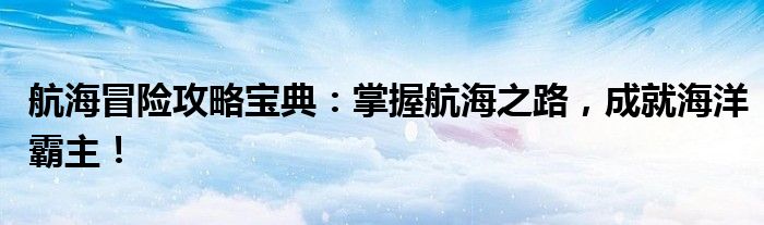 航海冒险攻略宝典：掌握航海之路，成就海洋霸主！