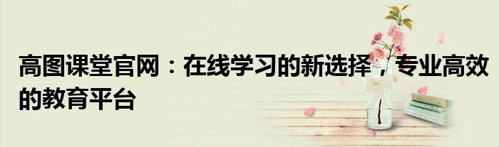 高图课堂官网：在线学习的新选择，专业高效的教育平台