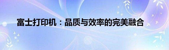 富士打印机：品质与效率的完美融合