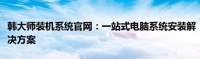 韩大师装机系统官网：一站式电脑系统安装解决方案