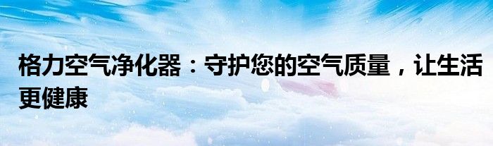 格力空气净化器：守护您的空气质量，让生活更健康