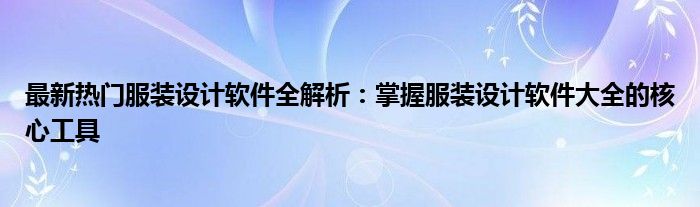 最新热门服装设计软件全解析：掌握服装设计软件大全的核心工具