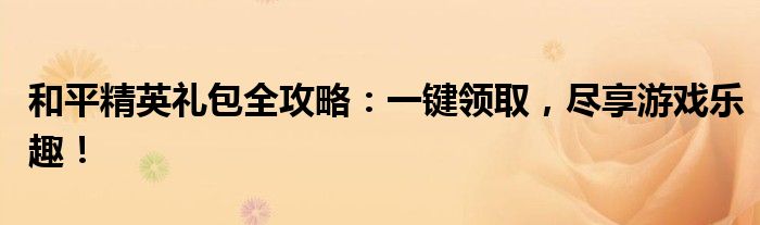 和平精英礼包全攻略：一键领取，尽享游戏乐趣！