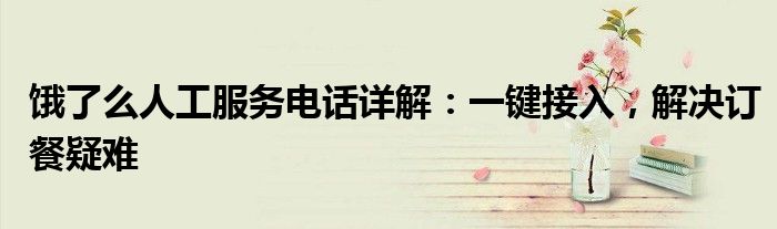 饿了么人工服务电话详解：一键接入，解决订餐疑难
