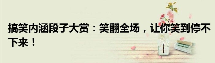 搞笑内涵段子大赏：笑翻全场，让你笑到停不下来！