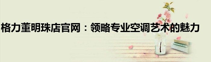 格力董明珠店官网：领略专业空调艺术的魅力