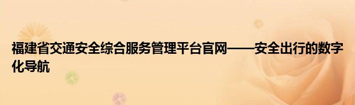 福建省交通安全综合服务管理平台官网——安全出行的数字化导航