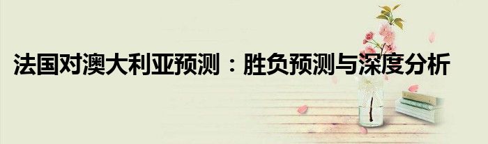 法国对澳大利亚预测：胜负预测与深度分析