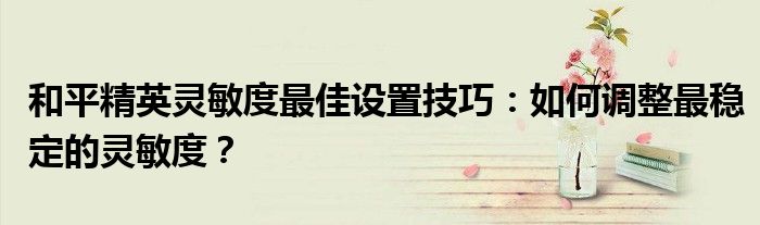 和平精英灵敏度最佳设置技巧：如何调整最稳定的灵敏度？