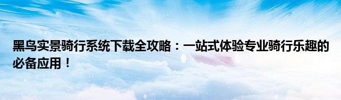 黑鸟实景骑行系统下载全攻略：一站式体验专业骑行乐趣的必备应用！