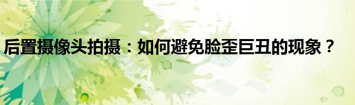 后置摄像头拍摄：如何避免脸歪巨丑的现象？