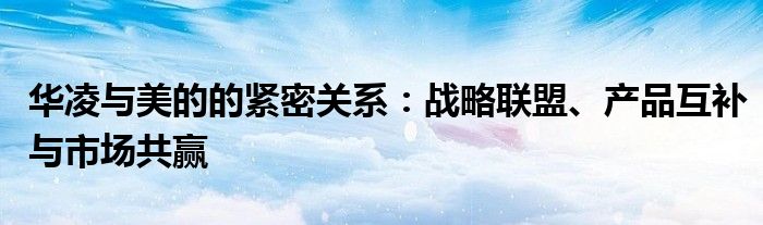 华凌与美的的紧密关系：战略联盟、产品互补与市场共赢