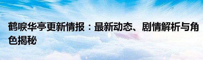 鹤唳华亭更新情报：最新动态、剧情解析与角色揭秘