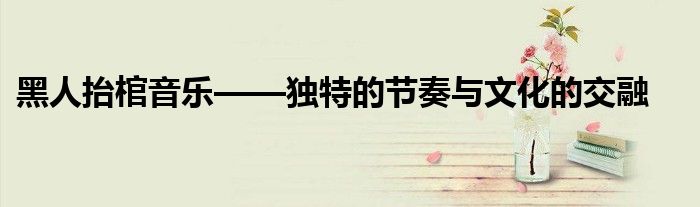 黑人抬棺音乐——独特的节奏与文化的交融