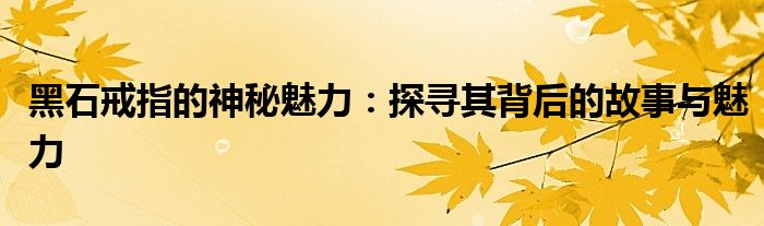 黑石戒指的神秘魅力：探寻其背后的故事与魅力