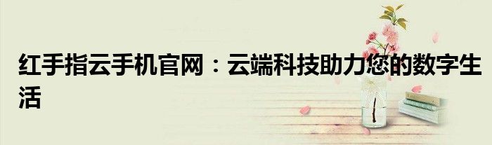红手指云手机官网：云端科技助力您的数字生活