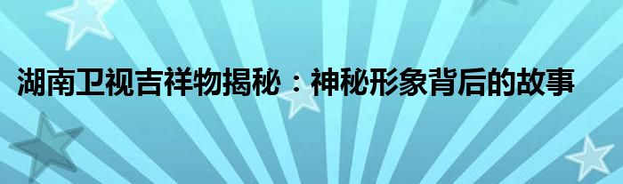 湖南卫视吉祥物揭秘：神秘形象背后的故事