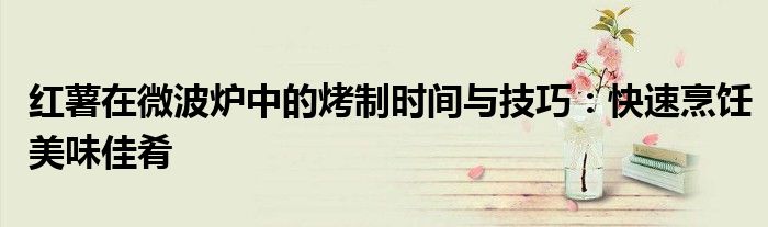 红薯在微波炉中的烤制时间与技巧：快速烹饪美味佳肴
