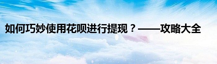 如何巧妙使用花呗进行提现？——攻略大全
