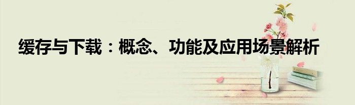 缓存与下载：概念、功能及应用场景解析