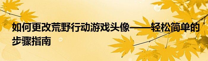 如何更改荒野行动游戏头像——轻松简单的步骤指南