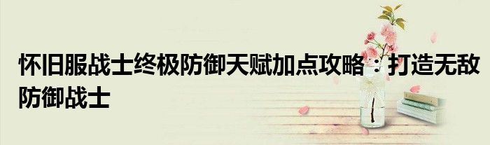 怀旧服战士终极防御天赋加点攻略：打造无敌防御战士
