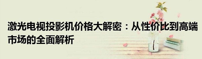 激光电视投影机价格大解密：从性价比到高端市场的全面解析