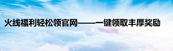 火线福利轻松领官网——一键领取丰厚奖励