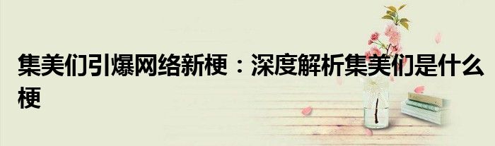 集美们引爆网络新梗：深度解析集美们是什么梗