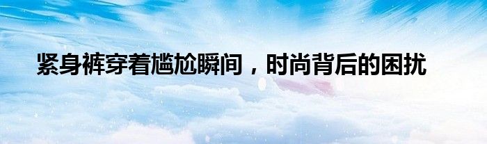 紧身裤穿着尴尬瞬间，时尚背后的困扰