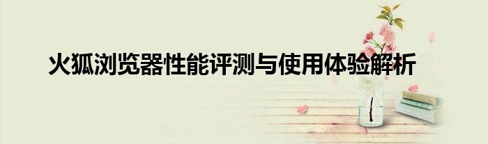火狐浏览器性能评测与使用体验解析